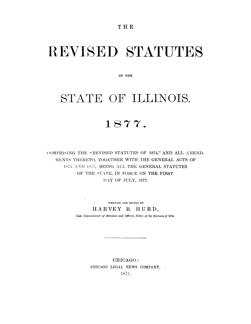 handle is hein.sstatutes/rsilato0001 and id is 1 raw text is: THE

REVISED STATUTES
OF THE
STATE OF ILLEN OIS.

1877.
(1)MPRISING THE REVISED STATUTES OF 1874, AND ALL AMENIX
IENTS THERETO, TOGETHER WITH THE GENERAL ACTS OF
187 ANI) 17, BEING ALL THE GENERAL STATUTES
OF THE STATE, IN FORCE ON THE FIRST
DAY OF JULY, 1877.
COMPILED AND EDITED BY
HARVEY     B. HURD,
Late Commissioner of Revision and Offlcial Editor of the Revision of 1874.
CHICAGO:
CHICAGO LEGAL NEWS COMPANY.
1877.


