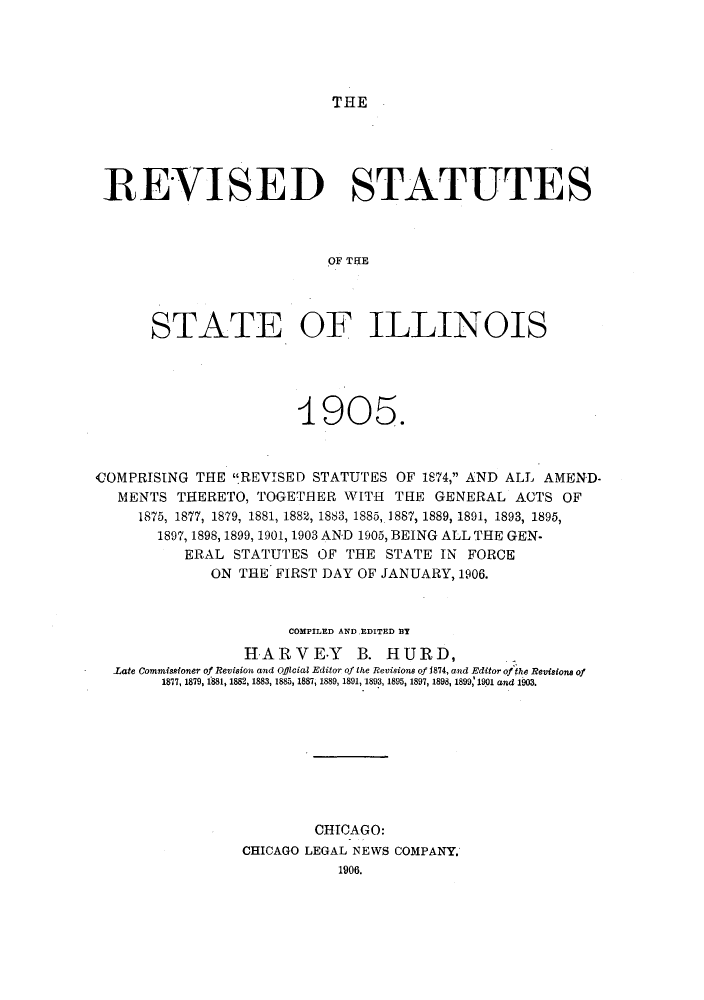 handle is hein.sstatutes/rsilcga0001 and id is 1 raw text is: THE

REVISED STATUTES
OF TNE
STATE OF ILLINOIS

4905.
COMPRISING THE REVISED STATUTES OF 1874, AND ALL AMEND-
MENTS THERETO, TOGETHER WITH              THE GENERAL ACTS OF
1875, 1877, 1879, 1881, 1882, 1883, 1885,.1887, 1889, 1891, 1893, 1895,
1897, 1898, 1899, 1901, 1903 AND 1905, BEING ALL THE GEN-
ERAL STATUTES OF THE STATE IN FORCE
ON THE FIRST DAY OF JANUARY, 1906.
COMPILED AND.EDITED BY
HARVE-Y B. HURD,
Late Commissioner of Revision and Official Editor of the Revisions of 1874, and Editor of the Revisions of
1877, 1879, 1881, 1882, 1883, 1885, 1887, 1889, 1891, 1893, 1895, 1897, 1898, 1899,' 1901 and 1903.
CHICAGO:
CHICAGO LEGAL NEWS COMPANY.
1906.


