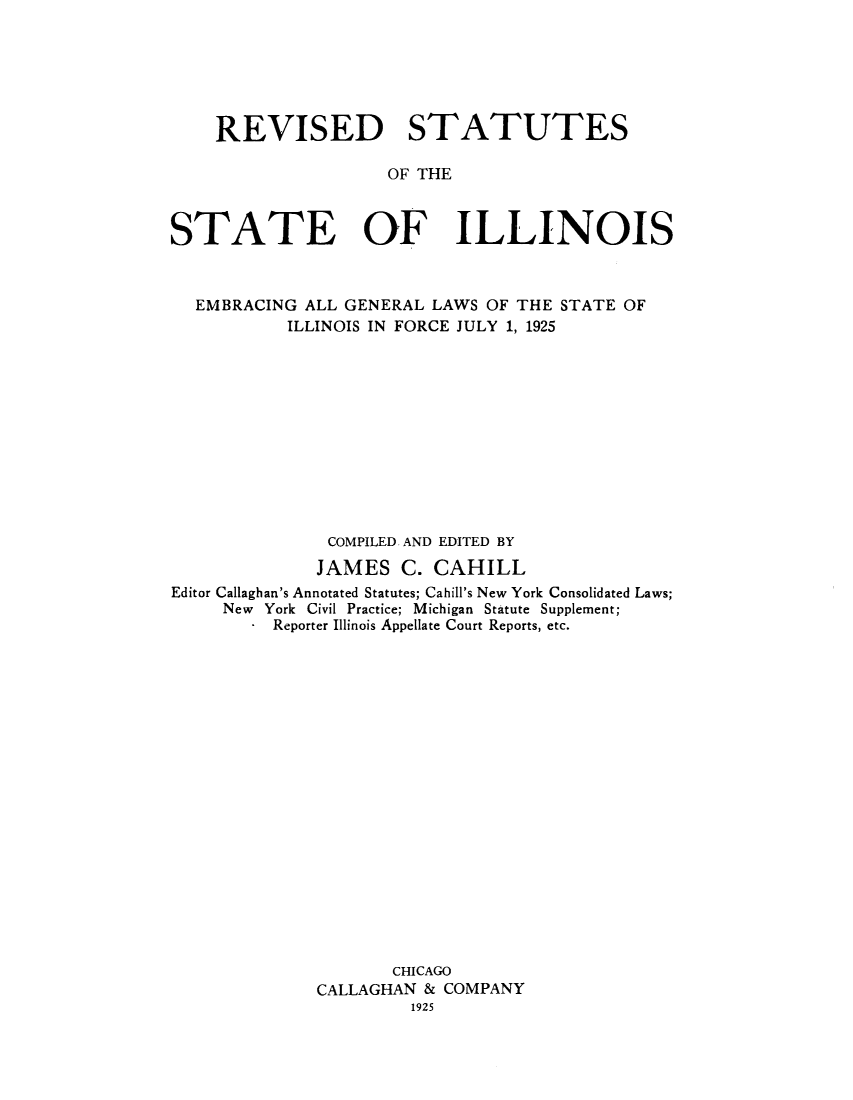 handle is hein.sstatutes/rsilemb0001 and id is 1 raw text is: REVISED STATUTES
OF THE
STATE OF ILLINOIS
EMBRACING ALL GENERAL LAWS OF THE STATE OF
ILLINOIS IN FORCE JULY 1, 1925
COMPILED AND EDITED BY
JAMES C. CAHILL
Editor Callaghan's Annotated Statutes; Cahill's New York Consolidated Laws;
New York Civil Practice; Michigan Statute Supplement;
* Reporter Illinois Appellate Court Reports, etc.
CHICAGO
CALLAGHAN & COMPANY
1925


