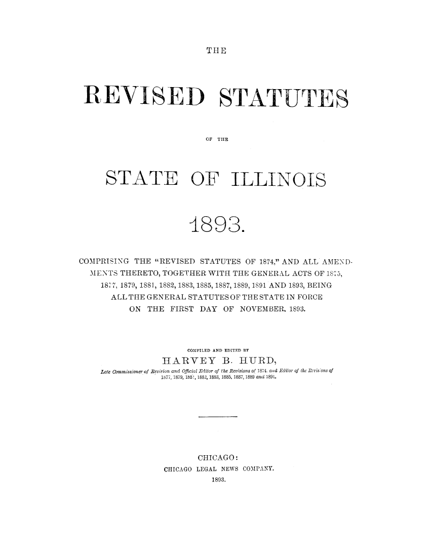 handle is hein.sstatutes/rsilltg0001 and id is 1 raw text is: THE

REVISED STATUTES
OF THE
STATE OF ILLINOIS

4893.
COMPRISING THE REVISED STATUTES OF 1874, AND ALL AMEND-
MENTS THERETO, TOGETHER WITH THE GENERAL ACTS OF 1875,
1827, 1879, 1881, 1882, 1883, 1885, 1887, 1889, 1891 AND 1893, BEING
ALL THE GENERAL STATUTES OF THE STATE IN FORCE
ON THE FIRST DAY OF NOVEMBER, 1893.
COMPILED AND EDITFD BY
HARVEY B. HURD,
Late commisalonerof Revision and Official Editor of the Revisions of 1874. and Editor of the Rcrisons of
1877, 1879, 188!, 1882, 1883, 1885, 1887, 1889 and 1891.
CHICAGO:
CHICAGO LEGAL NEWS COMPANY.
1893.



