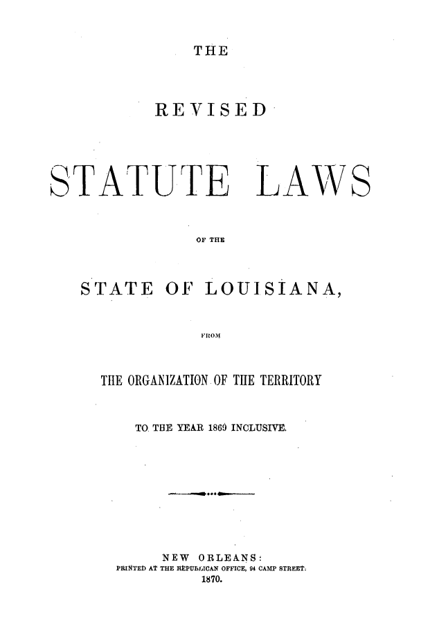 handle is hein.sstatutes/rslanaf0001 and id is 1 raw text is: THE

REVISED

TATUTE

LAW

OF THE

STATE

OF LOUISIANA,

FIROM

THE ORGANIZATION OF THE TERRITORY
TO THE YEAR 1869 INCLUSIVE.
NEW ORLEANS:
PRINTED) AT THE RltPUBLICAN OFFICE, 94 CAMP STREEt;
1870.

S


