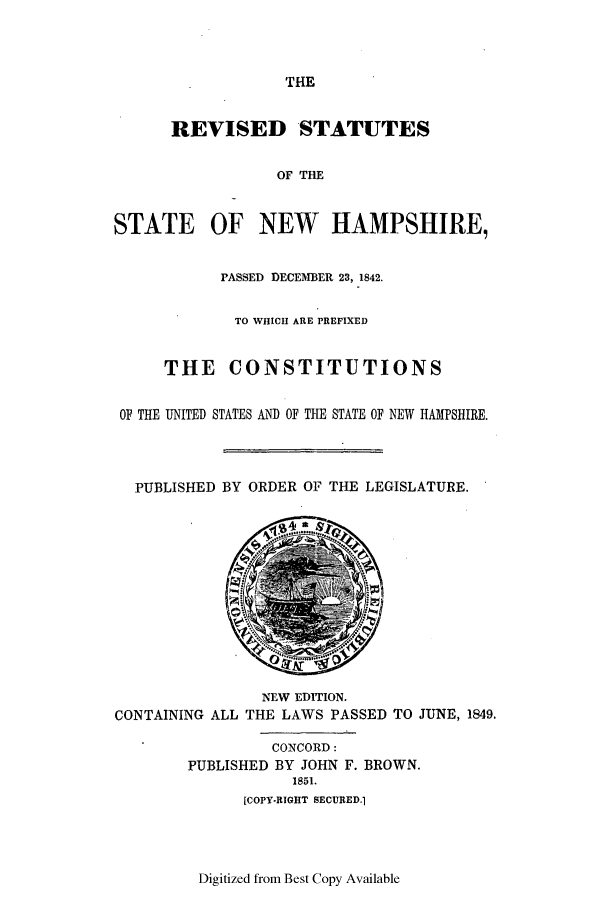 handle is hein.sstatutes/rsnshi0001 and id is 1 raw text is: ï»¿THE

REVISED STATUTES
OF THE
STATE OF NEW HAMPSHIRE,
PASSED DECEMBER 23, 1842.
TO WHICH ARE PREFIXED
THE CONSTITUTIONS
OF THE UNITED STATES AND OF THE STATE OF NEW HAMPSHIRE.
PUBLISHED BY ORDER OF THE LEGISLATURE.

NEW EDITION.
CONTAINING ALL THE LAWS PASSED TO JUNE, 1849.

CONCORD:
PUBLISHED BY JOHN F. BROWN.
1851.
[COPY-RIGHT SECURED.1

Digitized from Best Copy Available


