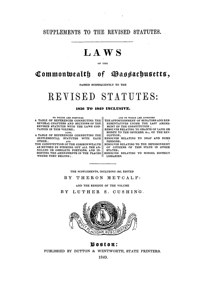 handle is hein.sstatutes/rsocomasx0001 and id is 1 raw text is: SUPPLEMENTS TO THE REVISED STATUTES.
LAWS
OF THE
CommontueaItb      of M      ac uSetto,
PASSED SUBSEQUENTLY TO THE
REVISED STATUTES:
1836 TO 1849 INCLUSIVE.

TO WHICH ARE PREFIXED
A TABLE OF REFERENCES CONNECTING THE
SEVERAL CHAPTERS AND SECTIONS OF THE
REVISED STATUTES WITH THE LAWS CON-
TAINED IN THIS VOLUME;
ALSO,
A TABLE OF REFERENCES CONNECTING THE
SUPPLEMENTAL STATUTES WITH EACH
OTHER;         AND
THlE CONSTITUTION OF THE COMMONWEALTH
AS REVISED BY STRIKING OUT ALL THE AN-
NULLED OR OBSOLETE PORTIONS, AND IN-
SERTING THE AMENDMENTS IN THE PLACES
WIERE THEY BELONG;.

AND TO WHICH ARE APPENDED
THE APPORTIONMENT OF SENATORS AND REP-
RESENTATIVES UNDER THE LAST AMEND-
MENT OF TIlE CONSTITUTION ;
RESOLVES RELATING TO GRANTS OF LAND OR
MONEY TO THE OFFICERS, &c., OF THE REV-
OLUTION;
RESOLVES RELATING TO DEAF AND DUMB
PERSONS;
RESOLVES RELATING TO TIlE IMPRISONMENT
OF CITIZENS OF THIS STATE IN OTIIER
STATES;
RESOLVES RELATING TO SCHOOL DISTRICT
LIBRARIES.

TIlE SUPPLEMENTS, INCLUDING 1843, EDITED
BY    THERON         METCALF:
AND THE RESIDUE OF THE VOLUME
BY    LUTHER         S. CUSHING.

33joton:
PUBLISHED BY DUTTON & WENTWORTH, STATE PRINTERS.
1849.


