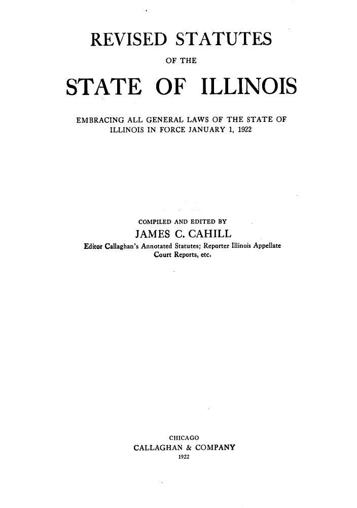 handle is hein.sstatutes/rsotsill0002 and id is 1 raw text is: REVISED STATUTES
OF THE
STATE OF ILLINOIS
EMBRACING ALL GENERAL LAWS OF THE STATE OF
ILLINOIS IN FORCE JANUARY 1, 1922
COMPILED AND EDITED BY
JAMES C. CAHILL
Editor Callaghan's Annotated Statutes; Reporter Illinois Appellate
Court Reports, etc.
CHICAGO
CALLAGHAN & COMPANY
1922


