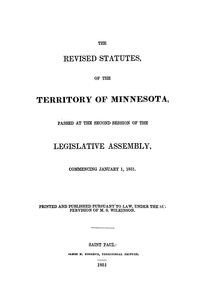 handle is hein.sstatutes/rsoymi0001 and id is 1 raw text is: THE

REVISED STATUTES,
OF THE
TERRITORY OF MINNESOTA,

PASSED AT THE SECOND SESSION OF THE
LEGISLATIVE ASSEMBLY,
COMMENCING JANUARY 1, 1851.
PRINTED AND PUBLISHED PURSUANT TO LAW, UNDER THE SU-
PERVISION OF M. S. WILKINSON.
SAINT PAUL
JAMES X. GOODHUE, TERRITORIAL PRINTER.
1851


