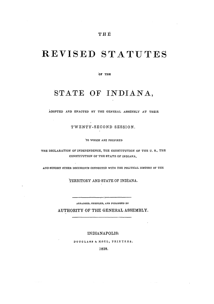 handle is hein.sstatutes/rssaeng0001 and id is 1 raw text is: THE
REVISED STATUTES
OF TIE
STATE OF INDIANA,
ADOPTED AND ENACTED BY THE GENERAL ASSEMBLY AT THEIR
TWENTY-SECOND SESSION.
TO WHICH ARE PREFiXED
THE DECLARATION OF INDEPENDENCE, THE CONSTITUTION OF THE U. S., TIHE
CONSTITUTION OF TIE STATE OF INDIANA,
AND SUNDRY OTHER DOCUMENTS CONNECTED WITH THE POLITICAL HISTORY OF THE
TERRITORY AND STATE OF INDIANA.
ARRANGZD, COMPILED, AND PUBLISHED DY
AUTHORITY OF THE GENERAL ASSEMBLY.
INDIANAPOLIS:
DOUGLASB & N.OEL, PRINTERS.
1838,


