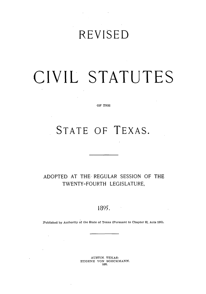 handle is hein.sstatutes/rssars0001 and id is 1 raw text is: REVISED

CIVIL

STATUTES

OF THE

STATE OF TEXAS.
ADOPTED AT THE, REGULAR SESSION OF THE
TWENTY-FOURTH LEGISLATURE,
1895.
Published by Authority of the State of Texas (Pursuant to Chapter 82, Acts 1S95).

AUSTIN. TEXAS:
EUGENE VON BOECKAIANN.
1895.


