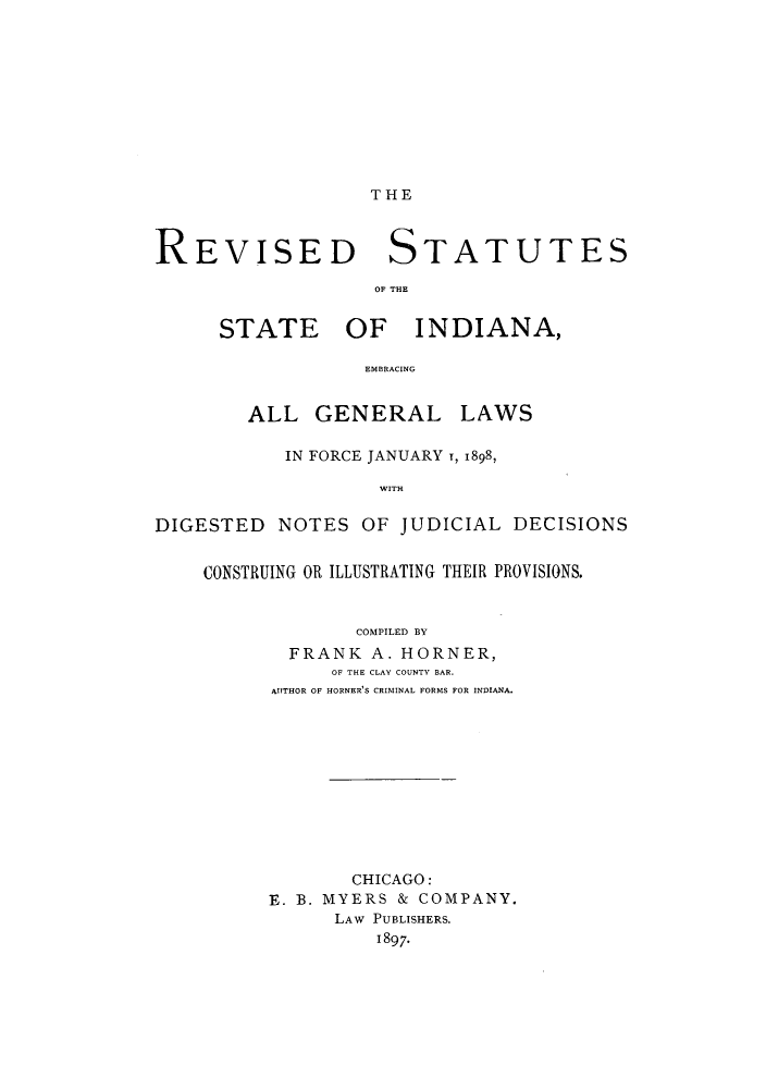 handle is hein.sstatutes/rssegl0001 and id is 1 raw text is: THE

REVISED STATUTES
OF THE

STATE

OF INDIANA,

EMBRACING

ALL GENERAL LAWS
IN FORCE JANUARY T, 1898,
WITH
DIGESTED NOTES OF JUDICIAL DECISIONS
CONSTRUING OR ILLUSTRATING THEIR PROVISIONS.
COMPILED BY
FRANK A. HORNER,
OF THE CLAY COUNTY BAR.
AUTHOR OF HORNER'S CRIMINAL FORMS FOR INDIANA.

CHICAGO:
E. B. MYERS & COMPANY.
LAW PUBLISHERS.
1897-


