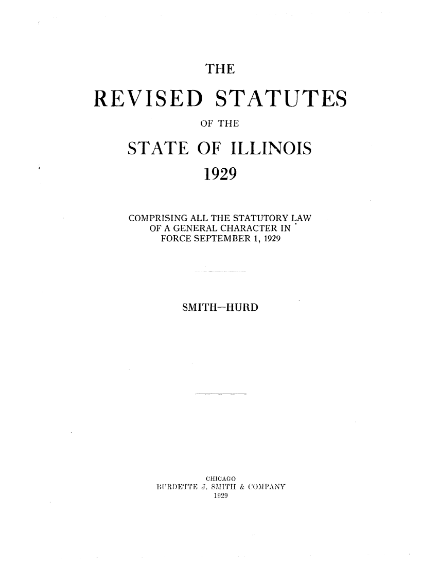 handle is hein.sstatutes/rssilcs0001 and id is 1 raw text is: THE

REVISED

STATUTES

OF THE
STATE OF ILLINOIS
1929
COMPRISING ALL THE STATUTORY LAW
OF A GENERAL CHARACTER IN
FORCE SEPTEMBER 1, 1929

SMITH-HURD

I[UR)ETT E 

CHICAGO
j. SMITH & COMPANY
1929


