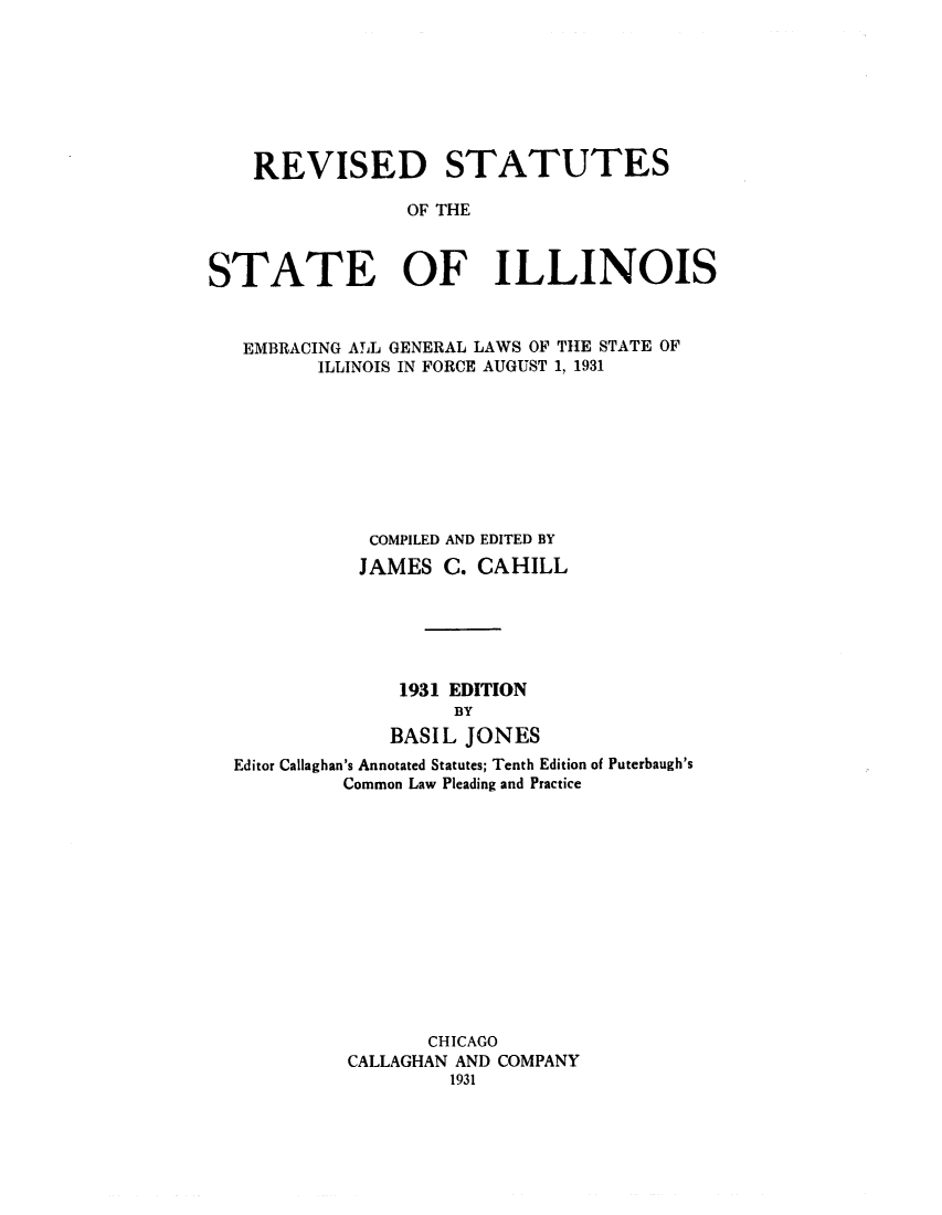 handle is hein.sstatutes/rssilem0001 and id is 1 raw text is: REVISED STATUTES
OF THE
STATE OF ILLINOIS
EMBRACING ALL GENERAL LAWS OF THE STATE OF
ILLINOIS IN FORCE AUGUST 1, 1931
COMPILED AND EDITED BY
JAMES C. CAHILL
1931 EDITION
BY
BASIL JONES
Editor Callaghan's Annotated Statutes; Tenth Edition of Puterbaugh's
Common Law Pleading and Practice
CHICAGO
CALLAGHAN AND COMPANY
1931


