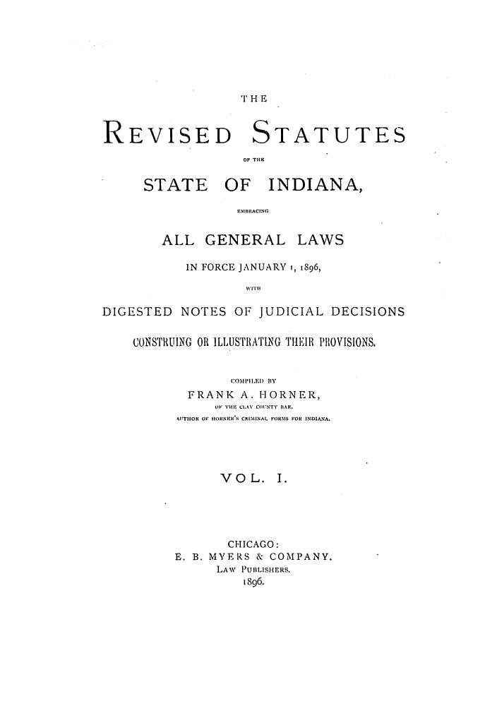 handle is hein.sstatutes/rssindid0001 and id is 1 raw text is: TH E

REVISED STATUTES
OF TIlM

STATE

OF INDIANA,

i!AIO!RACINC

ALL GENERAL LAWS
IN FORCE JANUARY i, 1896,
WI1il'
DIGESTED NOTES OF JUDICIAL DECISIONS
CONSTRUING OR ILLUSTRATING 'Il IR PROVISIONS.
COMI'L.E) BY
FRANK A. HORNER,
 F THE CLAY COUNTY IBAR.
'UTHOR OF IORNIER. S C MINAL FOR1MS FOR INDIANA.
VO L. I.
CHICAGO:
E. B. MYERS & COMPANY.
LAW PUBLISHERS.
1896.


