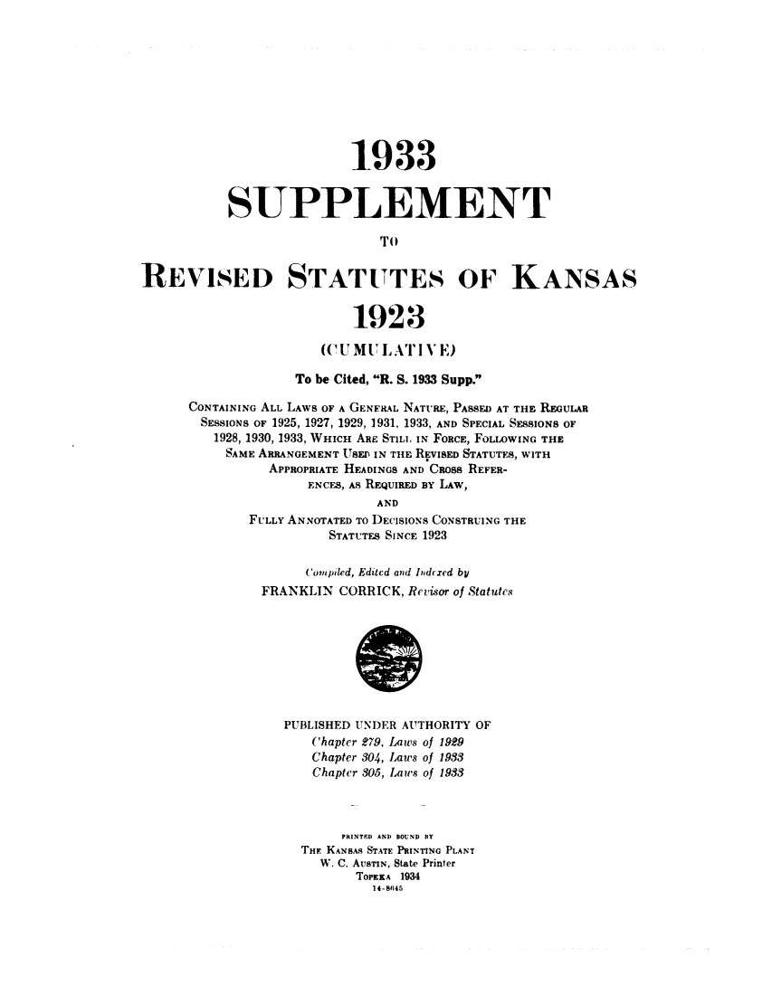 handle is hein.sstatutes/rsskant0002 and id is 1 raw text is: 1933
SUPPLEMENT
TO
REVISED STATUTES OF KANSAS
1923
((-IU MULATI VE)
To be Cited, R. S. 1933 Supp.
CONTAINING ALL LAWS OF A GENERAL NATURE, PASSED AT THE REGULAR
SESSIONS OF 1925, 1927, 1929, 1931, 1933, AND SPECIAL SESSIONS OF
1928, 1930, 1933, WHICH AnE STLL IN FORCE, FOLLOWING THE
SAME ARRANGEMENT USED IN THE REVISED STATUTES, WITH
APPROPRIATE HEADINGS AND CROSS REFER-
ENCES, AS REQUIRED BY LAW,
AND
FULLY ANNOTATED TO DECISIONS CONSTRUING THE
STATUTES SINCE 1923
Compiled, Edited and lIndcxed by
FRANKLIN CORRICK, Revisor of Statutes
PUBLISHED UNDER AUTHORITY OF
Chapter 279, Laws of 1929
Chapter 304, Laws of 1933
Chapter 305, Laws of 1933
PRINTE) AND BOUND BT
THE KANSAS STATE PRINTING PLANT
W. C. AUSTIN, State Printer
TOPEKA 1934
14-8t45


