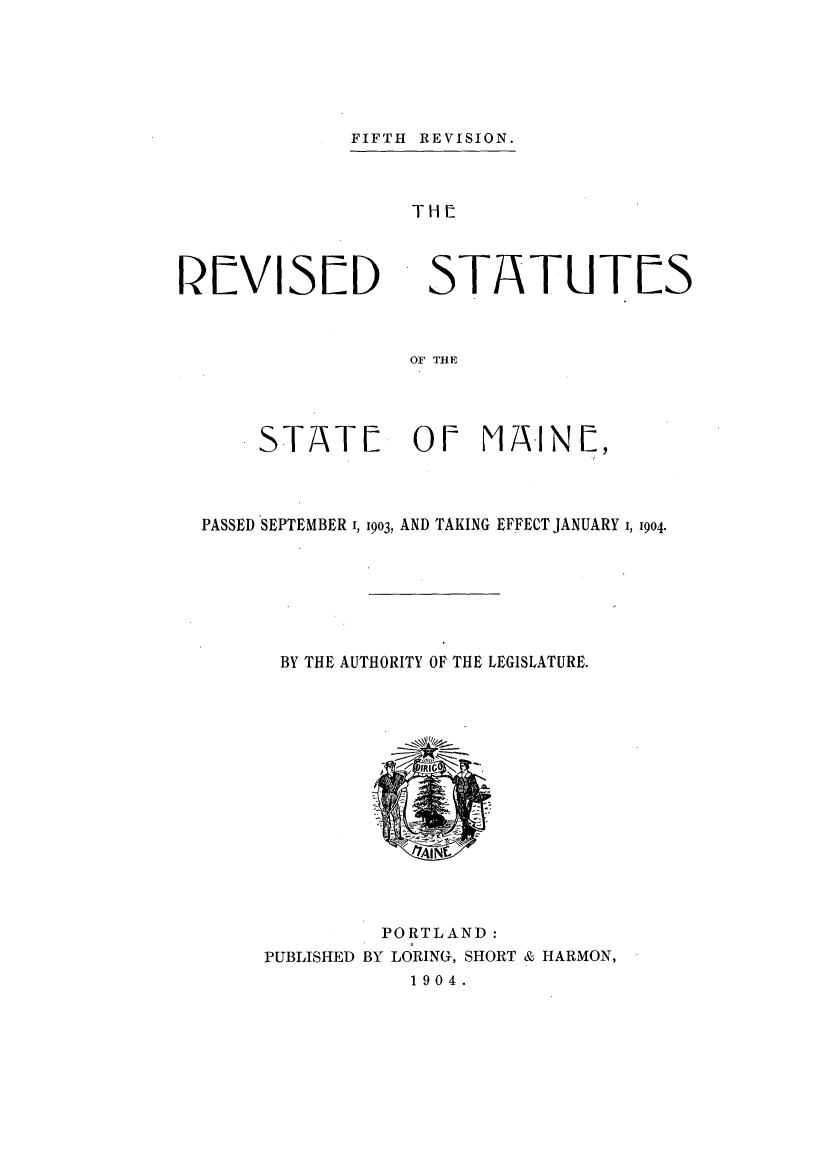 handle is hein.sstatutes/rssmaip0001 and id is 1 raw text is: FIFTH REVISION.

TH[

REVISED

STATUTES

OF THE

STATL           OF MAINL,
PASSED SEPTEMBER I, 1903, AND TAKING EFFECT JANUARY 1, 1904.
BY THE AUTHORITY OF THE LEGISLATURE.
AING
PORTLAND:
PUBLISHED BY LORING, SHORT & HARMON,
1 9 0 4 .


