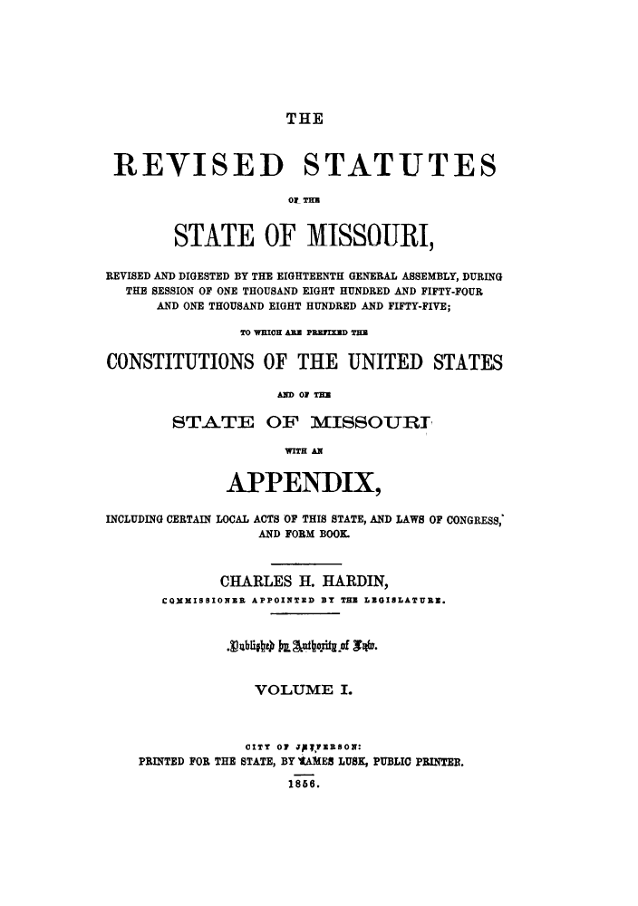 handle is hein.sstatutes/rssmdb0001 and id is 1 raw text is: THE

REVISED STATUTES
Or- THm
STATE OF MISSOURI,
REVISED AND DIGESTED BY THE EIGHTEENTH GENERAL ASSEMBLY, DURING
THE SESSION OF ONE THOUSAND EIGHT HUNDRED AND FIFTY-FOUR
AND ONE THOUSAND EIGHT HUNDRED AND FIFTY-FIVE;
TO WHICH ANN PR1FIXED THB
CONSTITUTIONS OF THE UNITED STATES
AND OF TEl
STATE OF MISSOURJ
WITH AN
APPENDIX,
INCLUDING CERTAIN LOCAL ACTS OF THIS STATE, AND LAWS OF CONGRESS,
AND FORM BOOK
CHARLES H. HARDIN,
COXMISSIONER APPOINTED BY THE LEGISLATURE.
VOLUME I.
CITY 07 JAVYZHSON:
PRINTED FOR THE STATE, BY 'tAMES LUSK, PUBLIC PRINTER.
1866.


