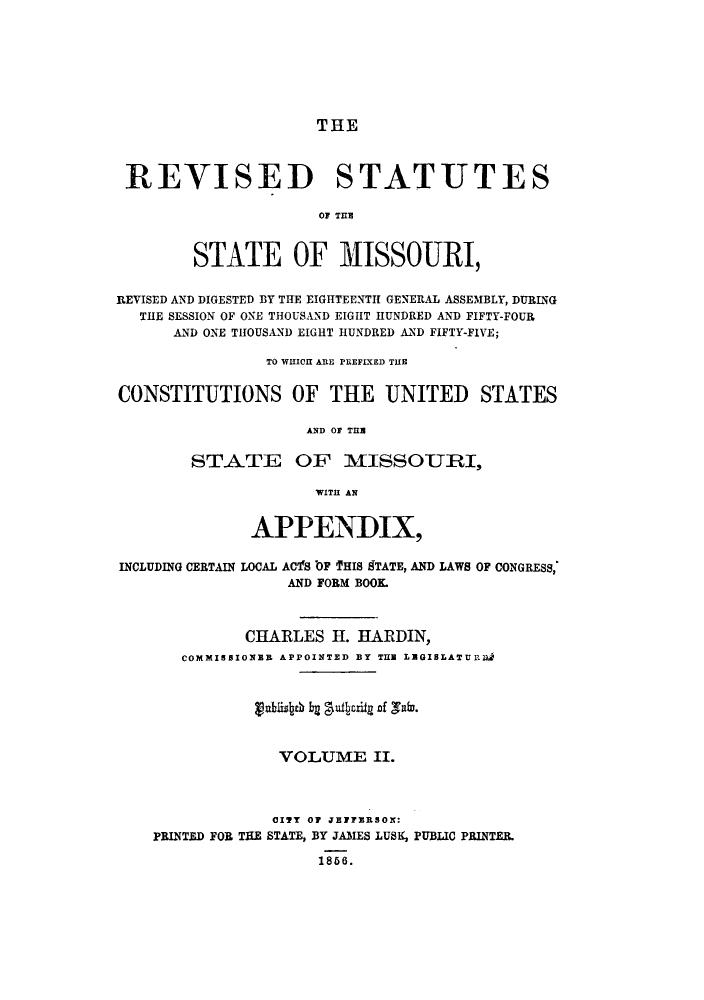 handle is hein.sstatutes/rssmdb0002 and id is 1 raw text is: THE

REVISED STATUTES
OF THlE
STATE OF MISSOURI,
REVISED AND DIGESTED BY THE EIGHTEENTH GENERAL ASSEMBLY, DURING
THE SESSION OF ONE THOUSAND EIGHT HUNDRED AND FIFTY-FOUR
AND ONE THOUSAND EIGHT HUNDRED AND FIFTY-FIVE;
TO WHICH ARE PrEFIXED TUE
CONSTITUTIONS OF THE UNITED STATES
AND OF THE
STATE OF MISSOURI,
WITH AN
APPENDIX,
INCLUDING CERTAIN LOCAL ACls tOF THIS 9TATE, AND LAWS OF CONGRESS,
AND FORM BOOK
CHARLES H. HARDIN,
COMMISBIONER APPOINTED BY THE LEGISLATURmn
gablisth bg gutbcriy nf vafo.
VOLUME II.
CITY OF JEFFERSON:
PRINTED FOR THE STATE, BY JAMES LUSK, PUBLIC PRINTER.
1856.


