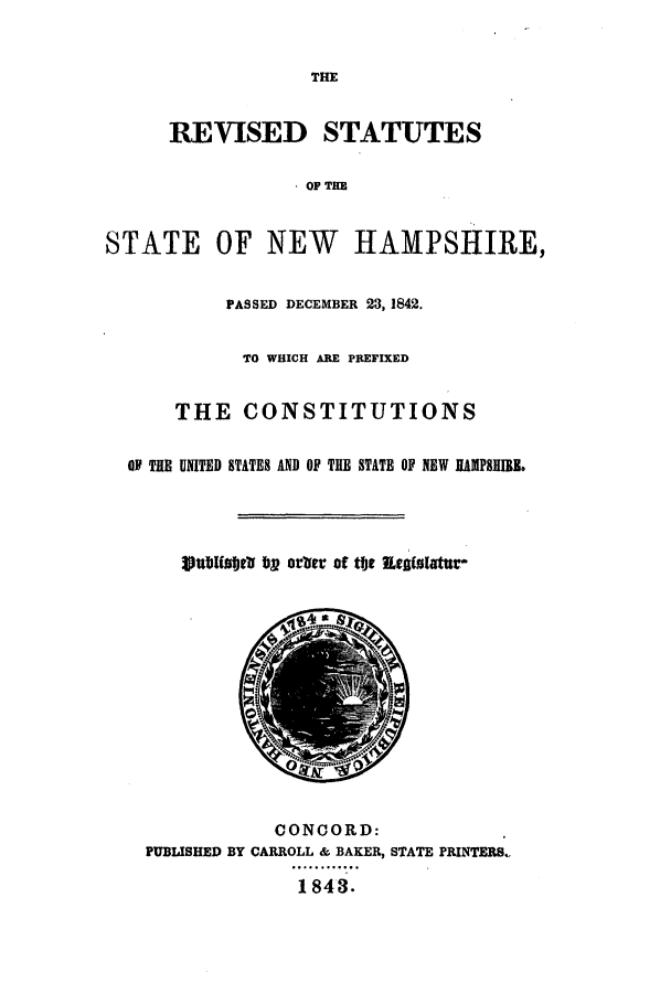 handle is hein.sstatutes/rssnewh0001 and id is 1 raw text is: ï»¿THE
REVISED STATUTES
OF THE
STATE OF NEW HAMPSHIRE,
PASSED DECEMBER 23, 1842.
TO WHICH ARE PREFIXED
THE CONSTITUTIONS
OF THE UNITED STATES AND OF TIE STATE OF NEW RAMPSII.
Stabital)@' by orber~ of tfyt Et(alattl-
CONCORD:
PUBLISHED BY CARROLL & BAKER, STATE PRINTERS.
1843.


