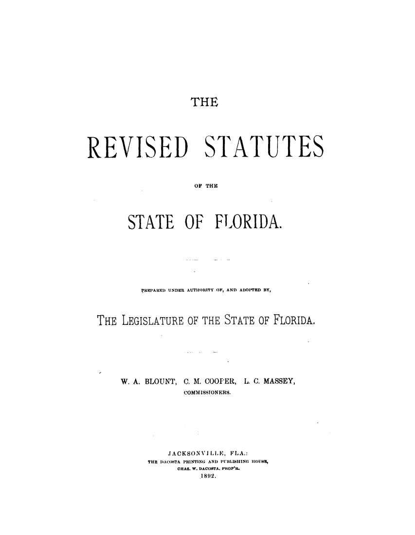 handle is hein.sstatutes/rssoflo0001 and id is 1 raw text is: THE

REVISED

STATUTES

OF THIC

STATE    OF   FLORIDA.
REHPARED UNDER AUTHORITY OF, AND ADOIRD BY,
THE LEGISLATURE OF THE STATE OF FLORIDA.

W. A. BLOUNT, C. M. COOPER,

L. C. MASSEY,

COMMISSIONER8.
JACKSONV1LLE, FLA.:
THE DACOKTA PRINTING AND PUBLISHING 110118B,
ORA8. W. DACOSTA. PHOP'IL
1892.


