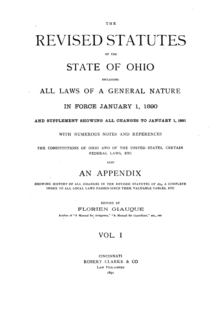 handle is hein.sstatutes/rssohi0001 and id is 1 raw text is: THE

REVISED STATUTES
OF THE
STATE OF OHIO
INCLUDING
ALL LAWS OF A GENERAL NATURE
IN  FORCE JANUARY 1, 1890
AND SUPPLEMENT SHOWING ALL CHANGES TO JANUARY 1, 1891
WITH NUMEROUS NOTES AND REFERENCES
THE CONSTITUTIONS OF OHIO AND OF THE UNITED STATES, CERTAIN
FEDERAL LAWS, ETC
ALSO
AN APPENDIX
SHOWING HISTORY OF ALL CHANGES IN THE REVISED STATUTES OF 1879, A COMPLETE
INDEX TO ALL LOCAL LAWS PASSED SINCE THEN, VALUABLE TABLES, ETC
EDITED BY
FLORIEN GIAUQUE
Author of A  Manual for Assignees, A Manual for Uuardians, etc., etc

VOL. I
CINCINNATI
ROBERT CLARKE & CO
LAW PUBLISHERS


