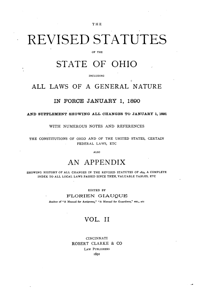 handle is hein.sstatutes/rssohi0002 and id is 1 raw text is: THE
REVISED STATUTES
OF THE
STATE OF OHIO
INCLUDING
ALL LAWS OF A GENERAL NATURE
IN  FORCE JANUARY          1, 1890
AND SUPPLEMENT SHOWING ALL CHANGES TO JANUARY 1, 1891
WITH NUMEROUS NOTES AND REFERENCES
THE CONSTITUTIONS OF OHIO AND OF THE UNITED STATES, CERTAIN
FEDERAL LAWS, ETC
ALSO
AN APPENDIX
SHOWING HISTORY OF ALL CHANGES IN THE REVISED STATUTES OF 1879, A COMPLETE
INDEX TO ALL LOCAL LAWS PASSED SINCE THEN, VALUABLE TABLES, ETC
EDITED BY
FILORIEN GIAUQUE
Author of A Manual for Assignees, A Manual for Guardians, etc., etc
VOL. II
CINCINNATI
ROBERT CLARKE & CO
LAW PUBLISHERS
1891


