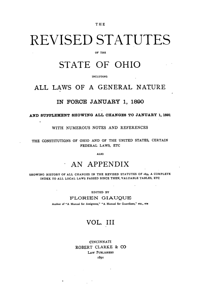 handle is hein.sstatutes/rssohi0003 and id is 1 raw text is: THE
REVISED STATUTES
OF THE
STATE OF OHIO
INCLUDING
ALL LAWS OF A GENERAL NATURE
IN FORCE JANUARY 1, 1890
AND SUPPLEXENT SHOWING ALL CHANGES TO JANUARY 1, 1891
WITH NUMEROUS NOTES AND REFERENCES
THE CONSTITUTIONS OF OHIO AND OF THE UNITED STATES, CERTAIN
FEDERAL LAWS, ETC
ALSO
AN APPENDIX
SHOWING HISTORY OF ALL CHANGES IN THE REVISED STATUTES OF 1879, A COMPLETE
INDEX TO ALL LOCAL LAWS PASSED SINCE THEN, VALUABLE TABLES, ETC
EDITED BY
FLORIEN GIAUQUE
Author of A Manual for Assigntes,' A Manual for Guardians, etc., etr
VOL. III
CINCINNATI
ROBERT CLARKE & CO
LAW PUBLISHERS
1891


