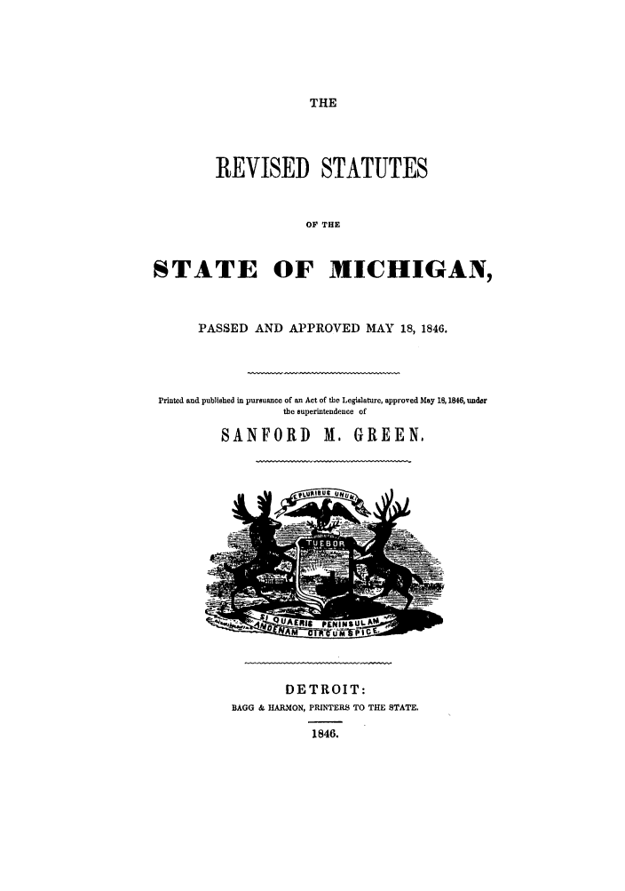 handle is hein.sstatutes/rstamipa0001 and id is 1 raw text is: THE

REVISED STATUTES
OF THE
STATE OF MICHIGAN,
PASSED AND APPROVED MAY 18, 1846.
Printed and published in pursuance of an Act of the Legislature, approved May 18, 1846, under
the superintendence of
SANFORD       X. GREEN,

DETROIT:
BAGG & IA1LMON, PRINTERS TO THE STATE.
1846.


