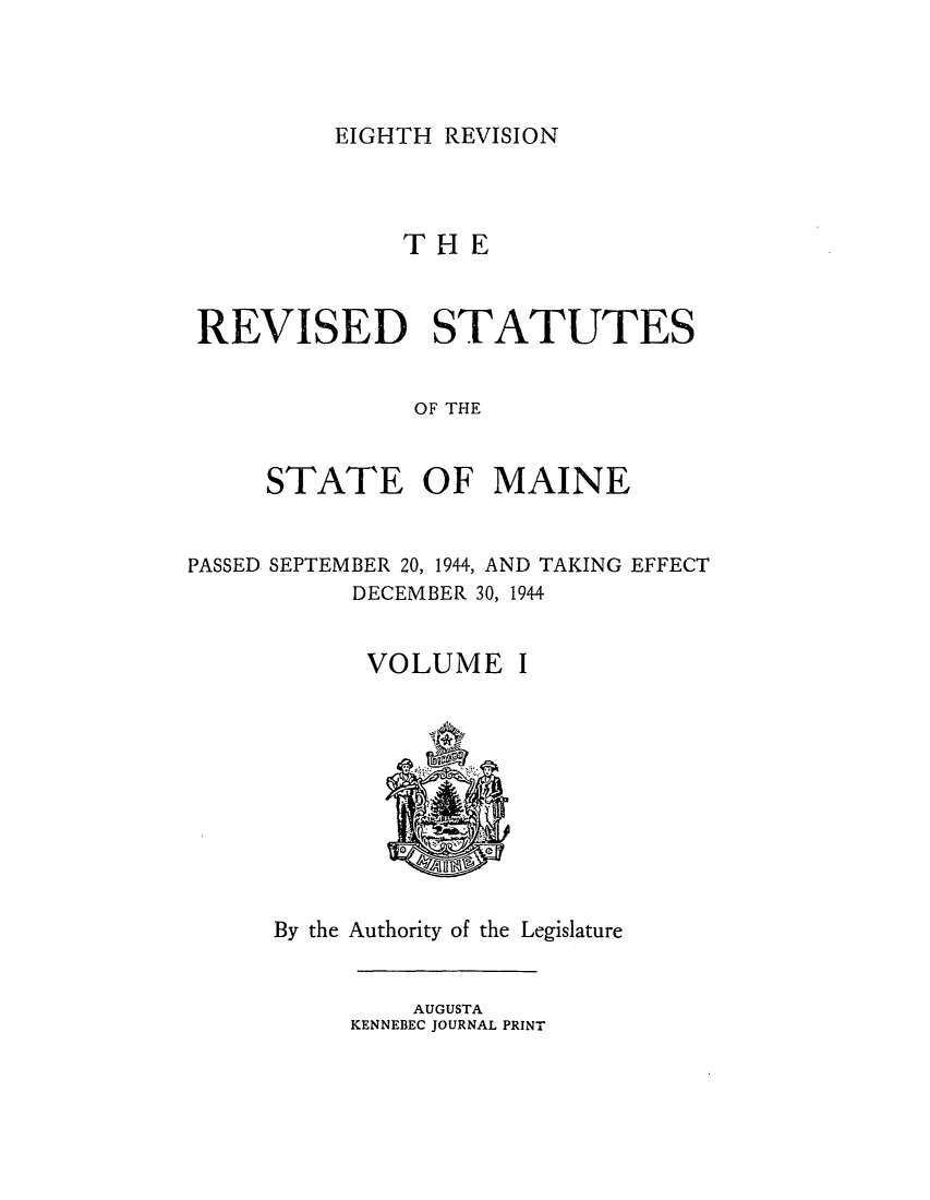 handle is hein.sstatutes/rstapast0001 and id is 1 raw text is: EIGHTH REVISION

TH E
REVISED STATUTES
OF THE
STATE OF MAINE

PASSED SEPTEMBER 20, 1944, AND TAKING EFFECT
DECEMBER 30, 1944

VOLUME

I

By the Authority of the Legislature

AUGUSTA
KENNEBEC JOURNAL PRINT


