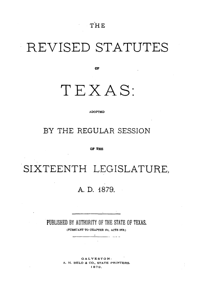 handle is hein.sstatutes/rstexas0001 and id is 1 raw text is: THE

REVISED STATUTES
OF

T E

X

A

S:

ADOPTED

BY THE REGULAR SESSION
OF THE
SIXTEENTH LEGISLATURE,

A. D. 4879.

PUBLISHED BY AUTHORITY OF THE STATE OF TEXAS.
(PURSUANT TO CHAPTrER 151, ACTS I89.)
GALVESTON:
A. H. BELO & CO., STATE PRINTERS.
1879.


