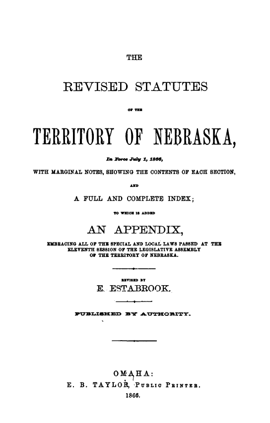 handle is hein.sstatutes/rstne0001 and id is 1 raw text is: THE

REVISED STATUTES
TERRITORY OF NEBRASKA,
1.a EroeeJly 1,1is,
WITH MARGINAL NOTES, SHOWING THE CONTENTS OF EACH SECTION,
AND
A FULL AND COMPLETE INDEX;
0 W!0N 1 DID
AN APPENDIX,
EMBRACING ALL OF THE SPECIAL AND LOCAL LAWS PASSED AT THE
ELEVENTH SESSION OF THE LEGISLATIVE ASSEMBLY
O1 THE TERRITORY OF NEBRASKA.
NVSZD BT
E., iESTABROOJK.
WVULI5ECaEZX' MI .A.     0tIOrIT.

OM% HA:
E. B. TAYLOR, 'PUBLIC
1866.

PRINTER.


