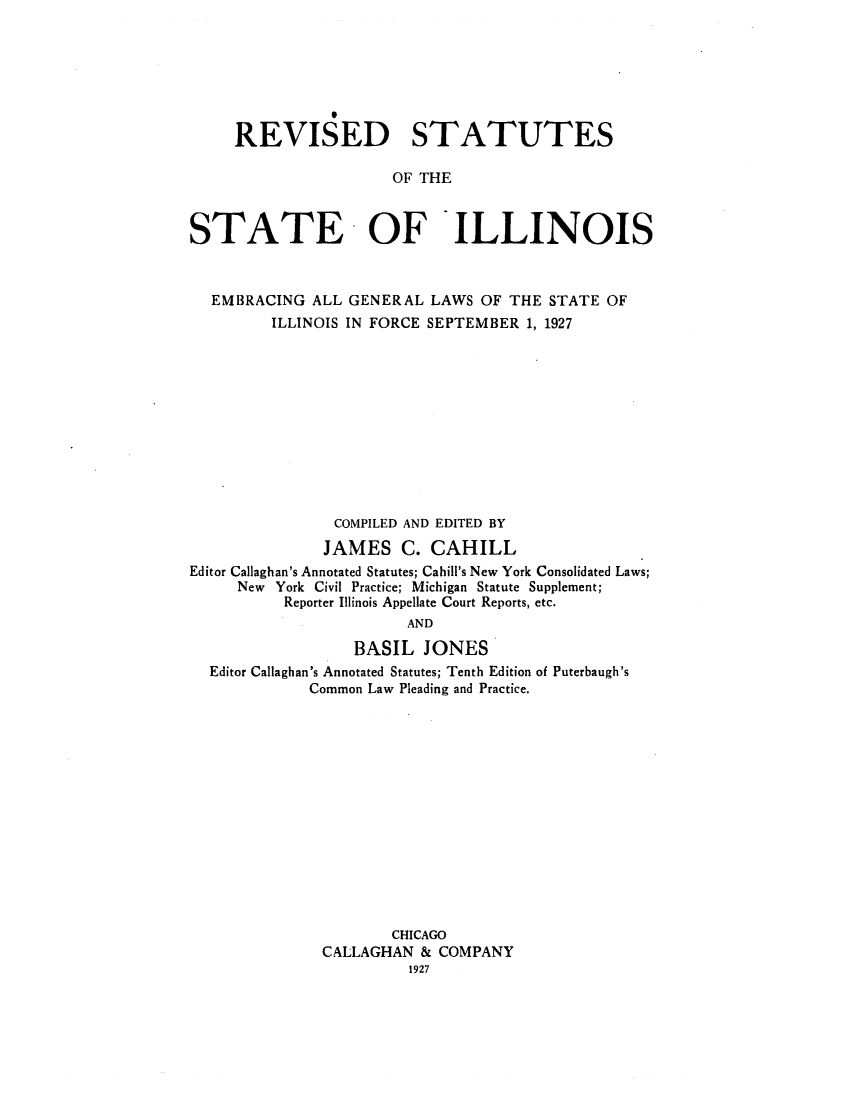 handle is hein.sstatutes/rststai0002 and id is 1 raw text is: REVISED STATUTES
OF THE
STATE OF ILLINOIS
EMBRACING ALL GENERAL LAWS OF THE STATE OF
ILLINOIS IN FORCE SEPTEMBER 1, 1927
COMPILED AND EDITED BY
JAMES C. CAHILL
Editor Callaghan's Annotated Statutes; Cahill's New York Consolidated Laws;
New York Civil Practice; Michigan Statute Supplement;
Reporter Illinois Appellate Court Reports, etc.
AND
BASIL JONES
Editor Callaghan's Annotated Statutes; Tenth Edition of Puterbaugh's
Common Law Pleading and Practice.

CHICAGO
CALLAGHAN & COMPANY
1927


