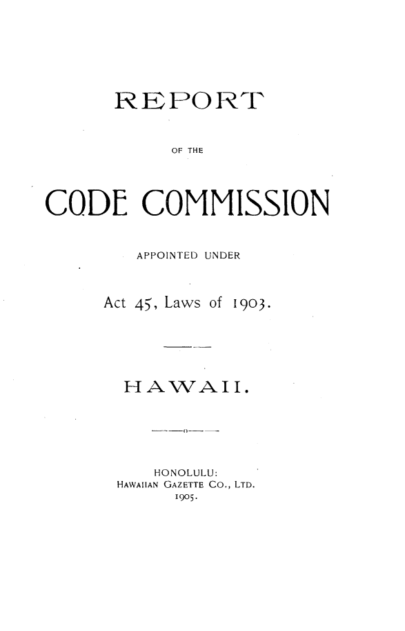 handle is hein.sstatutes/rtcdcnadur0001 and id is 1 raw text is: 







      REPORT



           OF THE




CODE COMMISSION


APPOINTED UNDER


Act 45', Laws


1903.


HAWAII.






   HONOLULU:
HAWAIIAN GAZETTE Co., LTD.
     1905.


