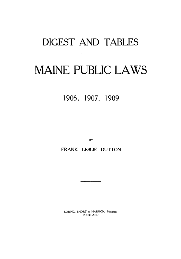 handle is hein.sstatutes/rtchmarm0001 and id is 1 raw text is: DIGEST AND TABLES
MAINE PUBLIC LAWS
1905, 1907, 1909
BY
FRANK LESLIE DUTTON

LORING, SHORT & HARMON, Publishers
PORTLAND


