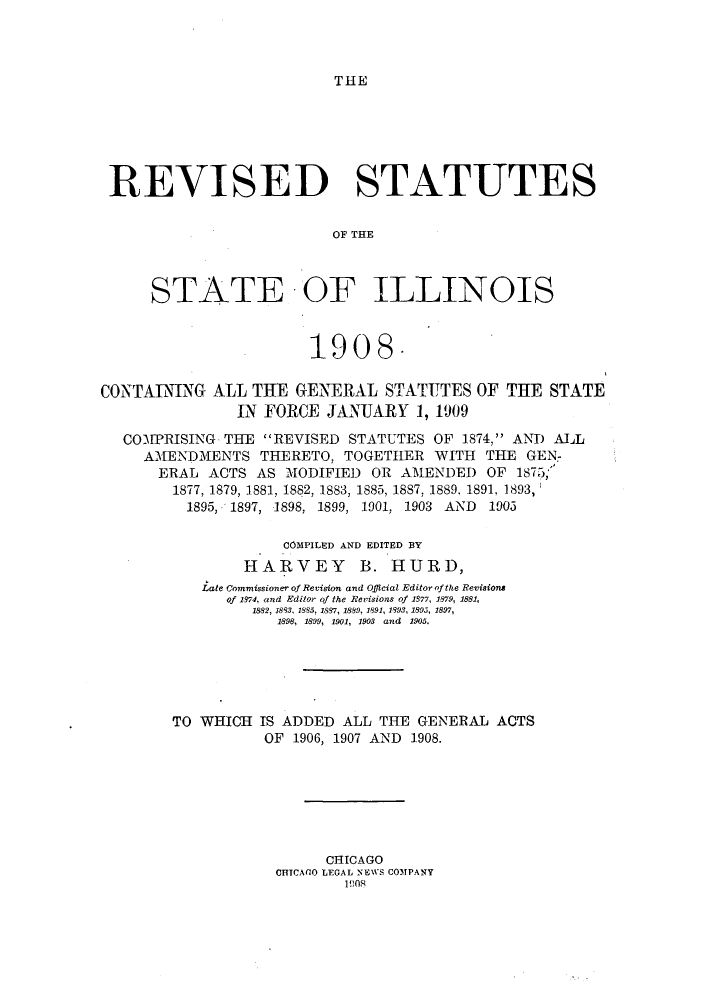 handle is hein.sstatutes/rtcona0001 and id is 1 raw text is: TIHE

REVISED STATUTES
OF THE
STATE OF ILLINOIS
1908.
CONTAING ALL THE GENERAL STATTTES OF THE STATE
IN FORCE JANUARY 1, 1909
COMPRISING THE REVISED STATUTES OF 1874, ANTD ALL
AMENDMENTS THERETO, TOGETHER WITH THE GEN-
ERAL ACTS AS MODIFIED OR AMENDED OF 1875;
1877, 1879, 1881, 1882, 1883, 1885, 1887, 1889, 1891, 1893,
1895, 1897, 1898, 1899, 1901, 1903 AND 1903
COMPILED AND EDITED BY
HARVEY B. HURD,
Late Commissioner of Revision and Official Editor of the Revisions
of 19.74, and Editor of the Revisions of 1377, 1879, 1881,
1882, 1883, 1885, 1887, 1889, 1891, 1993, 1895, 1897,
1898, 1899, 1901, 1903 and 1905.
TO WHICH IS ADDED ALL THE GENERAL ACTS
OF 1906, 1907 AND 1908.
CHICAGO
CHTCAGO LEGAL NEWS COMPANY
1908



