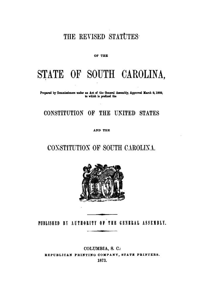 handle is hein.sstatutes/rtssca0001 and id is 1 raw text is: THE REVISED STATtTES-
OF THE
STATE OF SOUTH CAROLINA,
Prepared by Commisanaier under an Act of the General Asmbly, Approved March % 1189,
to whlA is prlaed the

CONSTITUTION OF THE UNITED

STATES

AND THE
CONSTITUTION OF SOUTH CAROLINA.

PUBLISHED BY AUTIOUTY Of THE GSNIlAL SSEIBLY.
COLUMBIA, S. C.:
REPUBLICAN PRINTING COMPANY, STATE PRINTERS.
1873.


