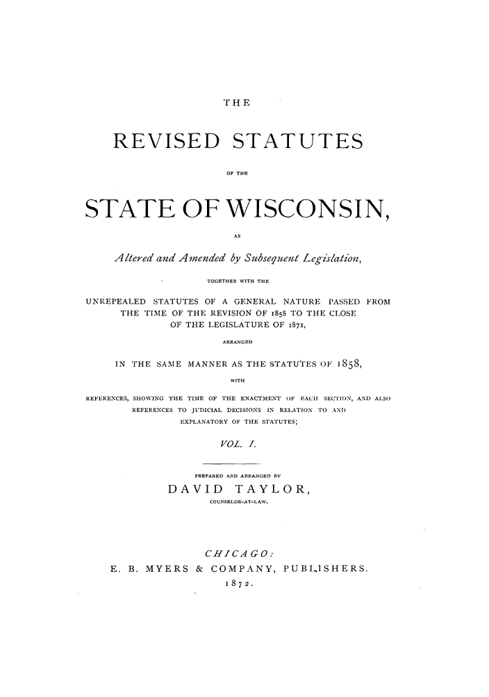 handle is hein.sstatutes/rutewis0001 and id is 1 raw text is: ' HE

REVISED STATUTES
OF THE
STATE OF WISCONSIN,
AS
Altered and Amended by Subsequent Legislation,
TOGETHER WITH THE
UNREPEALED STATUTES OF A GENERAL NATURE PASSED FROM
THE TIME OF THE REVISION OF 1858 TO THE CLOSE
OF THE LEGISLATURE OF I871,
ARRANGED
IN THE SAME MANNER AS THE STATUTES OF 1858,
WITH
REFERENCES, SHOWING THE TIME OF THE ENACTMENT OF EACH SECTION, AND ALSO
REFERENCES TO JUDICIAL DECISIONS IN RELATION TO AND
EXPLANATORY OF THE STATUTES;
VOL. I.

PREPARED AND ARRANGED BY
DAVID TAYLOR,
COUNSELOR-AT-LAW.

CHICA G 0:
E. B. MYERS & COMPANY, PUBL.1SHERS.
1872.


