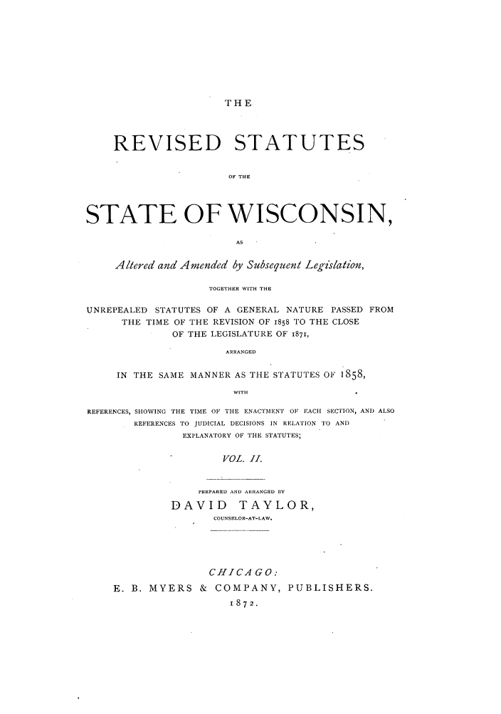 handle is hein.sstatutes/rutewis0002 and id is 1 raw text is: THE

REVISED STATUTES
OF THE
STATE OF WISCONSIN,
AS
Altered and Amended by Subsequent Legislation,
TOGETHER WITH THE
UNREPEALED STATUTES OF A GENERAL NATURE PASSED FROM
THE TIME OF THE REVISION OF 1858 TO THE CLOSE
OF THE LEGISLATURE OF 1871,
ARRANGED
IN THE SAME MANNER AS THE STATUTES OF 1858,
WITH
REFERENCES, SHOWING THE TIME OF THE ENACTMENT OF EACH SECTION, AND ALSO
REFERENCES TO JUDICIAL DECISIONS IN RELATION TO AND
EXPLANATORY OF THE STATUTES;
VOL. f1.

PREPARED AND ARRANGED BY
DAVID TAYLOR,
COUNSELOR-AT-LAW.

CHICA GO.
E. B. MYERS & COMPANY, PUBLISHERS.
1872.


