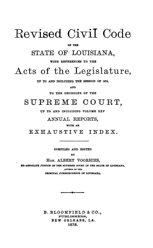 handle is hein.sstatutes/rvcvcdia0001 and id is 1 raw text is: Revised Civil Code
OF THE
STATE OF LOUISIANA,
WITH REFERENCES TO THE
Acts of the Legislature,
UP TO AND INCLUDING THE SESSION OF 1874,
AND
TO THE DECISIONS OF THE
SUPREME COURT,
UP TO AND INCLUDING VOLUME XXV
ANNUAL REPORTS,
WITH AN
EXHAUSTIVE INDEX.
COMPILED AND EDITED
BY
HoN. ALBERT VOORHIES,
IIX-AO0IATE JUSTICE 0F THE SUPREME COUILT OF THE STATE OF WOUISIAA.
AUTHOR OV THR
CRIMINAL JURISPRUDENCE OF LOUISIANA.
B. BLOOMFIELD & CO.,
PTTBLISHERS,
NEW ORLEANS, LA.
1875.


