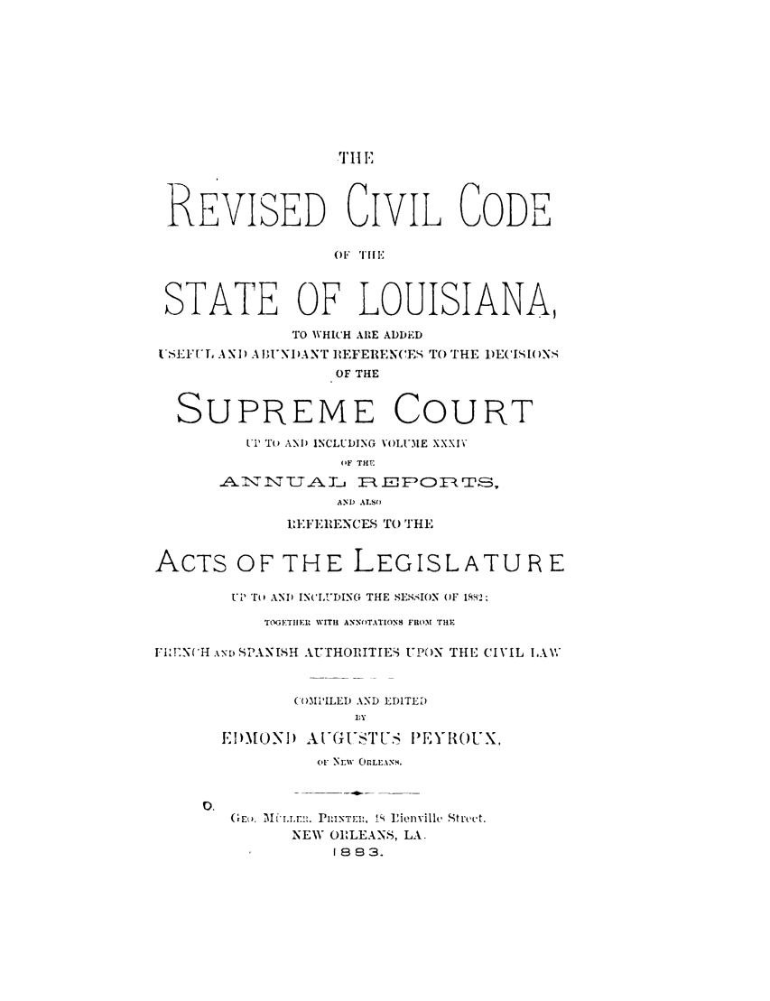 handle is hein.sstatutes/rvcvla0001 and id is 1 raw text is: .TII 12
REVISED CIVIL CODE
OF TIlE
STATE OF LOUISIANA,
TO WHICH ARE ADDED
ISEFUL, AN) ABI'NIANT REFERENCES To THE DECI.I()NS
OF THE
SUPREME COURT
'I To ANA) INCLUDING VOLUMIE XXXIv
(,F THE
A'rT J UA -T-j 7 EF DR TS,
AND ALSO
LEFERENCES TO THE
ACTS OF THE LEGISLATU R E
ui (l AND IN('IUDING THE SEI,-ION OF 1882;
Tt'GETIIER WITH ANN)TATION8 FRO31 THE
FI,:EN('H .x' SPANISH AUTHORITIES UP(N THE CIVIL LAW
(I)31'ILED AND EDITED
l:Y
EI)MONID AItGUSTUS IEYROUX,
or NEW OrLEANS.
0.
(m,E,  ui.Lm:. JRI:INTEI:, IS Pienvillh  Stt'ct.
NEW ORLEANS, LA.
1883.


