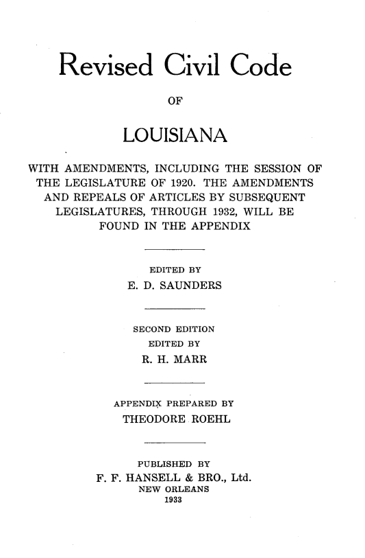 handle is hein.sstatutes/rvcvlcla0001 and id is 1 raw text is: 




Revised Civil Code

              OF


        LOUISIANA


WITH AMENDMENTS, INCLUDING THE SESSION OF
THE LEGISLATURE OF 1920. THE AMENDMENTS
  AND REPEALS OF ARTICLES BY SUBSEQUENT
    LEGISLATURES, THROUGH 1932, WILL BE
         FOUND IN THE APPENDIX



                EDITED BY
             E. D. SAUNDERS



             SECOND EDITION
                EDITED BY
                R. H. MARR



           APPENDIX PREPARED BY
           THEODORE ROEHL



              PUBLISHED BY
         F. F. HANSELL & BRO., Ltd.
               NEW ORLEANS
                  1933


