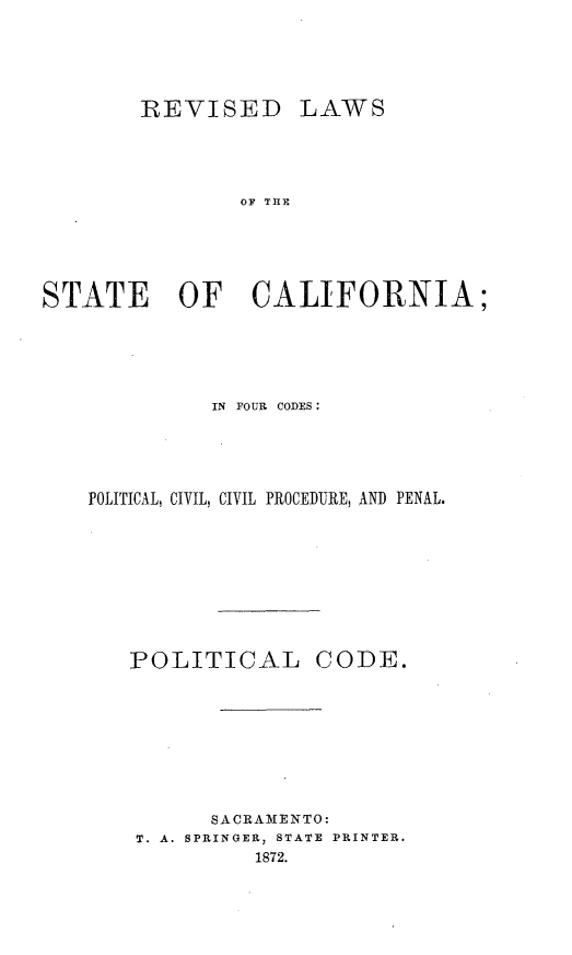 handle is hein.sstatutes/rvilwstca0001 and id is 1 raw text is: 






        REVISED LAWS





               OF THE






STATE OF CALIFORNIA;


          IN FOUR CODES:





POLITICAL, CIVIL, CIVIL PROCEDURE, AND PENAL.










   POLITICAL CODE.










          SACRAMENTO:
    T. A. SPRINGER, STATE PRINTER.
             1872.


