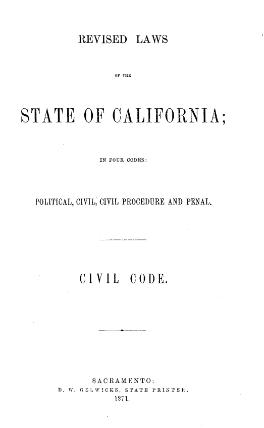 handle is hein.sstatutes/rvilwstca0002 and id is 1 raw text is: 



REVISED LAWS


                OF THE




STATE OF CALIFORNIA;



              IN FOUIR CODES:




  POLITICAL, CIVIL, CIVIL PROCEDURE AND PENAL.


C( IV I L


CODE.


      S AC R AM E NTO'.
D. W. G E!, WICKS, STATE PRINTER.
          1871.


