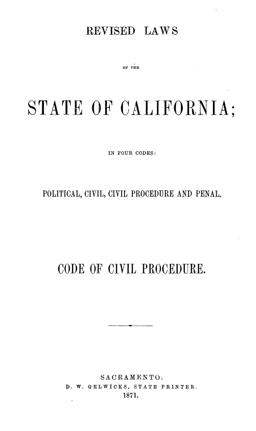 handle is hein.sstatutes/rvilwstca0003 and id is 1 raw text is: 


REVISED LAW S


                OF THE





STATE OF CALIFORNIA;




              IN FOUR CODES:




   POLITICAL, CIVIL, CIVIL PROCEDURE AND PENAL.









     CODE OF CIVIL PROCEDURE.













             SACRAMEN TO.
       D. W. GELWICKS, STATE PRINTER.
                1871.


