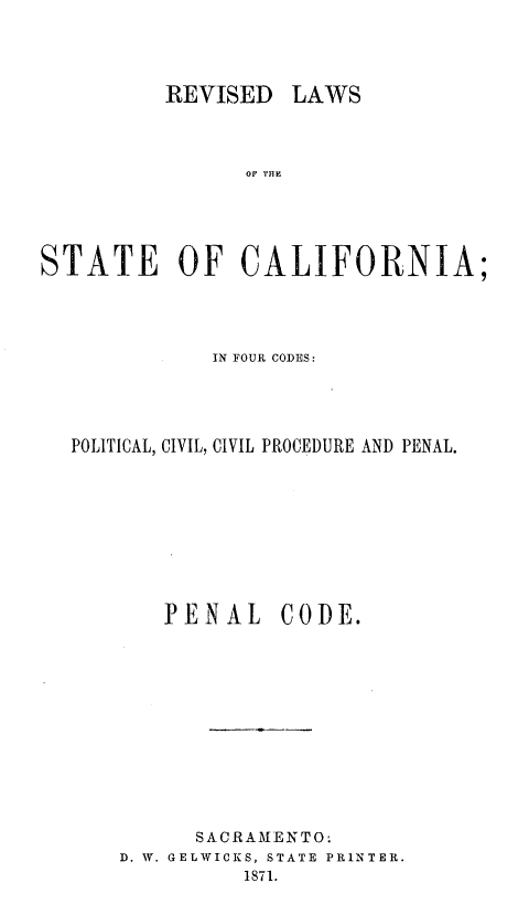 handle is hein.sstatutes/rvilwstca0004 and id is 1 raw text is: 




REVISED LAWS


                Of THE





STATE OF CALIFORNIA;




             IN FOUR CODES:




  POLITICAL, CIVIL, CIVIL PROCEDURE AND PENAL.









         PENAL CODE.












            SACRA ME NTO.
      D. W. GELWICKS, STATE PRINTER.
                1871.


