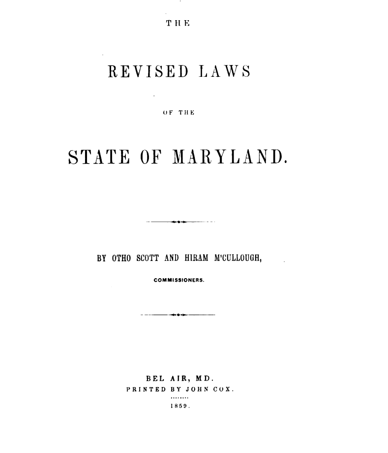 handle is hein.sstatutes/rvlwsmd0001 and id is 1 raw text is: 

T 1 E


      REVISED LAWS



             OF THE





STATE OF MARYLAND.


BY OTHO SCOTT AND HIRAM M'CULLOUGH,

        COMMISSIONERS.


   BEL AIR, MD.
PRINTED BY JOHN COX.

      1859.


