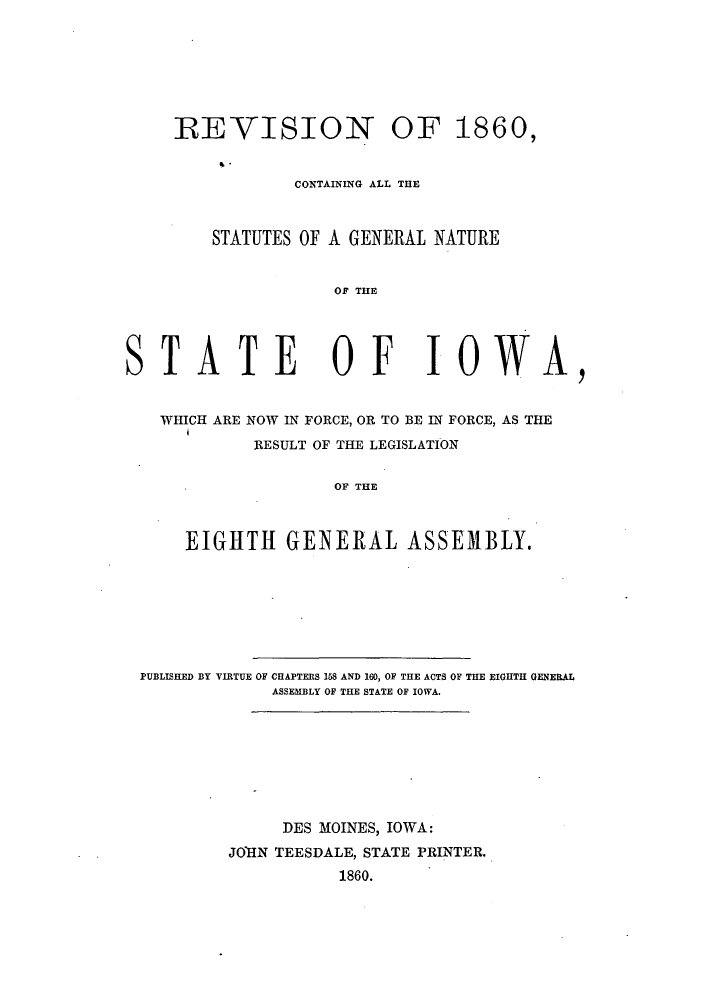 handle is hein.sstatutes/rvnstio0001 and id is 1 raw text is: REVISION OF 1860,
CONTAINING ALL THE
STATUTES OF A GENERAL NATURE
OF THE
STATE OF IOWA,
WHICH ARE NOW IN FORCE, OR TO BE IN FORCE, AS THE
RESULT OF THE LEGISLATION
OF THE
EIGHTH GENERAL ASSEMBLY.

PUBLISHED BY VIRTUE OF CHAPTERS 158 AND 160, OF THE ACTS OF THE EIGHTH GENERAL
ASSEMBLY OF THE STATE OF IOWA.
DES MOINES, IOWA:
JOTHN TEESDALE, STATE PRINTER.
1860.


