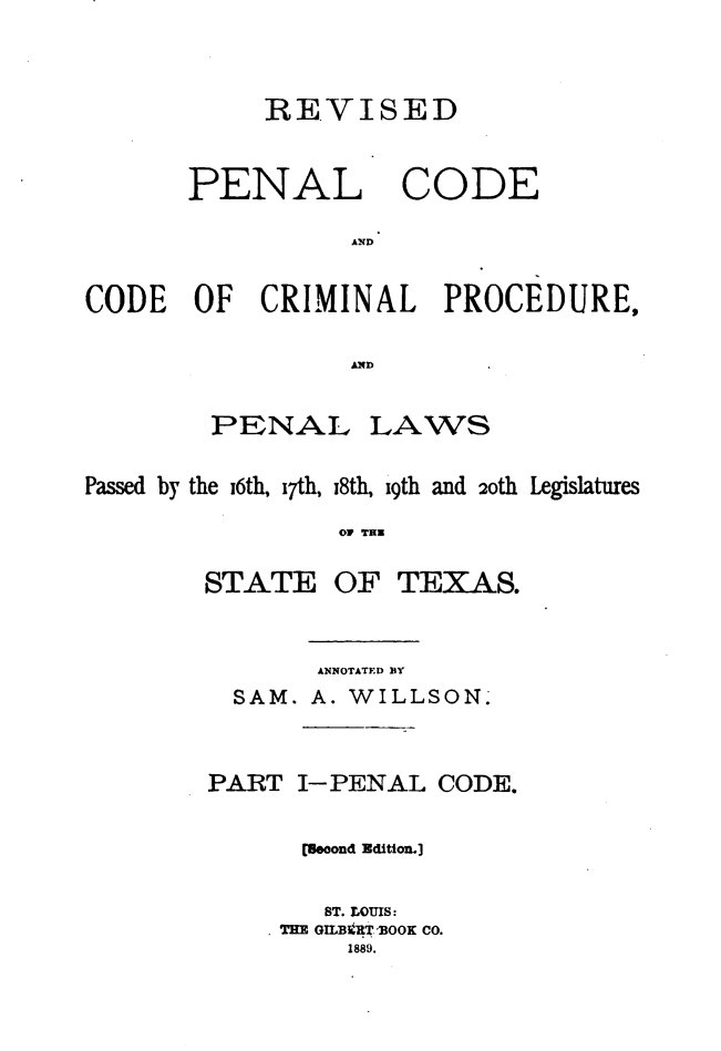 handle is hein.sstatutes/rvpencp0001 and id is 1 raw text is: 


            REVISED


       PENAL CODE

                  AND

CODE OF CRIMINAL PROCEDURE,

                  A.ID


PENAL


LAWS


Passed by the i6th, i7th, i8th, i9th and 2oth Legislatures
                 OV THI


STATE


OF TEX AS.


       ANNOTATED BY
  SAM. A. WILLSON.


PART I-PENAL CODE.

      (ooond Edition.]

        ST. LOUIS:
     THE GILBtRT.OOK CO.
         1889.


