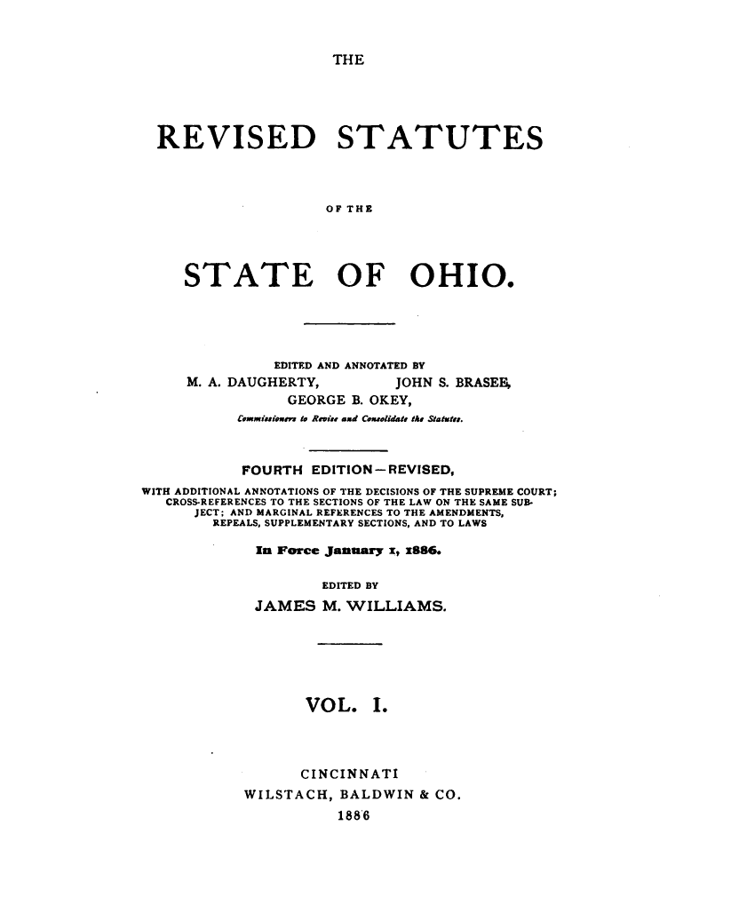 handle is hein.sstatutes/rvsstlsoh0001 and id is 1 raw text is: 


THE


REVISED STATUTES



                    OF THE




   STATE OF OHIO.


               EDITED AND ANNOTATED BY
     M. A. DAUGHERTY,        JOHN S. BRASEF,
                 GEORGE B. OKEY,
           Commitsioem to Revise amd Coanolidate Me Statutes.



           FOURTH EDITION- REVISED,
WITH ADDITIONAL ANNOTATIONS OF THE DECISIONS OF THE SUPREME COURT;
   CROSS-REFERENCES TO THE SECTIONS OF THE LAW ON THE SAME SUB-
      JECT; AND MARGINAL REFERENCES TO THE AMENDMENTS,
        REPEALS, SUPPLEMENTARY SECTIONS, AND TO LAWS

             In Force January x, x886.

                     EDITED BY
             JAMES M. WILLIAMS.






                   VOL. I.




                   CINCINNATI
            WILSTACH, BALDWIN & CO.
                       188'6


