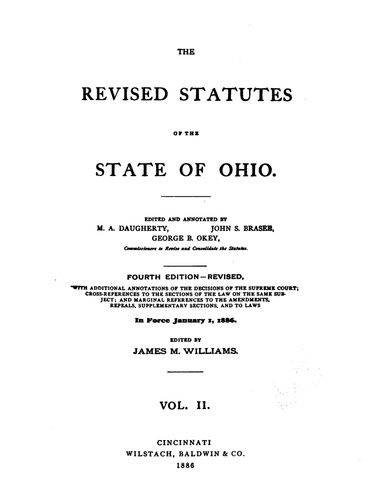 handle is hein.sstatutes/rvsstlsoh0002 and id is 1 raw text is: 





THE


REVISED STATUTES



                   OF THE




   STATE OF OHIO.


               EDITED AND ANNOTATED BY
     M. A. DAUGHERTY,        JOHN S. BRASEU,
                 GEORGE B. OKEY,
           Coaidisiem to Rwb.e and Cx&didaiv 4A# SIIh.j.



           FOURTH EDITION-REVISED,
WITH ADDITIONAL ANNOTATIONS OF THE DECISIONS OF THE SUPREME COURT;
   CROSS-REFERENCES TO THE SECTIONS OF THE LAW ON THE SAME SUB-
      JECT; AND MARGINAL REFERENCES TO THE AMENDMENTS.
        REPEALS, SUPPLEMENTARY SECTIONS, AND TO LAWS

             In Force January x, x8&

                    EDITED BY
             JAMES M. WILLIAMS,






                  VOL. I1.



                  CINCINNATI
           WILSTACH, BALDWIN & CO.
                      1886


