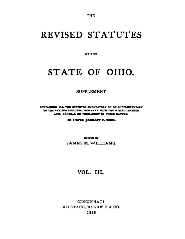 handle is hein.sstatutes/rvsstlsoh0003 and id is 1 raw text is: 


THE


REVISED STATUTES



                 ,OF THE




   STATE OF OHIO.


              SUPPLEMENT



CONTAINING ALL THE STATUTES AMENDATORY OP OR SUPPLEMENTARY
TO THE REVISED STATUTES, TOGETHER WITH THE MISCELLANEOUW
      ACTS, GENERAL OR PERMANENT IN THEIR NATURE,
           ft Force January x, x886.




                 EDITED BY
          JAMES M. WILLIAMS.


      VOL. 11L







      CINCINNATI
WILSTACH, BALDWIN & CO.
          1886


