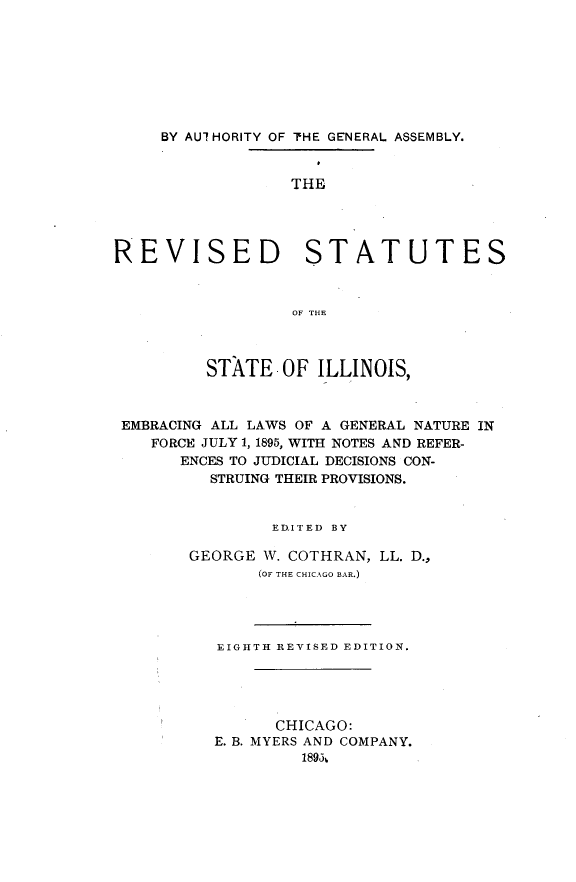handle is hein.sstatutes/rvstaile0001 and id is 1 raw text is: 








     BY AUIHORITY OF TIHE GENERAL ASSEMBLY.


                  THE




REVISED STATUTES



                  OF THE



         STATE OF ILLINOIS,



 EMBRACING ALL LAWS OF A GENERAL NATURE IN
    FORCE JULY 1, 1895, WITH NOTES AND REFER-
       ENCES TO JUDICIAL DECISIONS CON-
          STRUING THEIR PROVISIONS.


                EDITED BY

        GEORGE W. COTHRAN, LL. D.,
               (OF THE CHICAGO BAR.)




          EIGHTH REVISED EDITION.





                CHICAGO:
          E. B. MYERS AND COMPANY.
                   189&3,


