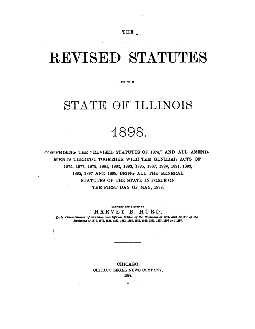handle is hein.sstatutes/rvstil0001 and id is 1 raw text is: 





THE j


REVISED STATUTES



                         OF THEU




     STATE OF ILLINOIS


COMPRISING THE REVISED STATUTES OF 1874, AND ALL AMEND-
   MENTS THERETO, TOGETBER WITH THE GENERAL ACTS OF
       1875, 1877, 1879, 1881, 1882, 1883, 1885, 1887, 1889, 1891, 1893,
          1895, 1897 AND 1898, BEING, ALL THE GENERAL
             STATUTES OF THE STATE IN'FORCE ON
                 THE FIRST DAY OF MAY, 1898.



                       0OMPILED A Z301738 B?
                 HARVEY B. HURD,
    rate Commissioner of Revision and Offical Editor of tlae Revisions of 1814, and Editor of the
          Revison. of 1877, 1879, 1881, 188, 1883, 1885, 1887, 1889, 1891, 1893, 1895 and 189.








                         CHICAGO:
                 CHICAGO LEGAL NEWS COMPANY.


